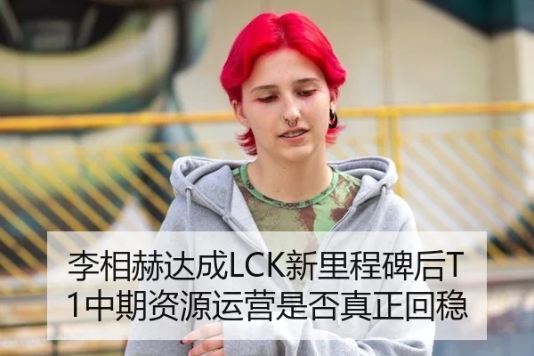 李相赫达成LCK新里程碑后T1中期资源运营是否真正回稳