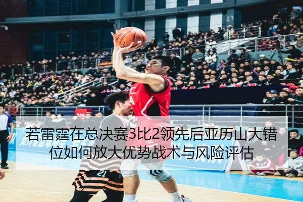 若雷霆在总决赛3比2领先后亚历山大错位如何放大优势战术与风险评估